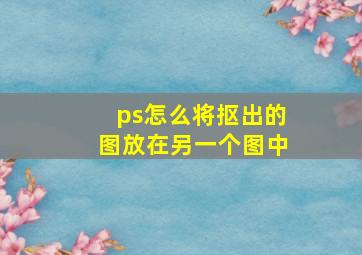 ps怎么将抠出的图放在另一个图中