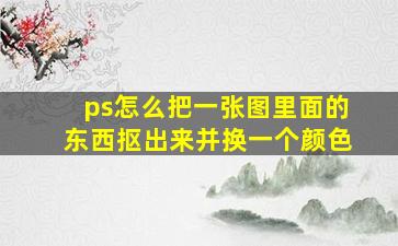 ps怎么把一张图里面的东西抠出来并换一个颜色