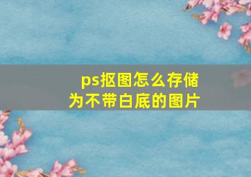 ps抠图怎么存储为不带白底的图片