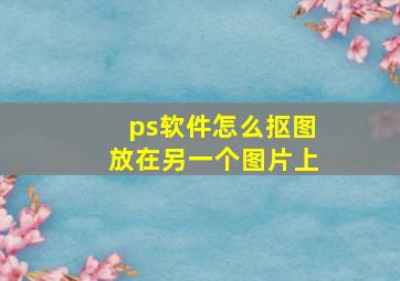 ps软件怎么抠图放在另一个图片上