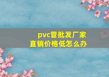 pvc管批发厂家直销价格低怎么办