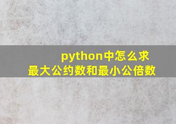 python中怎么求最大公约数和最小公倍数