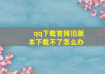 qq下载官网旧版本下载不了怎么办