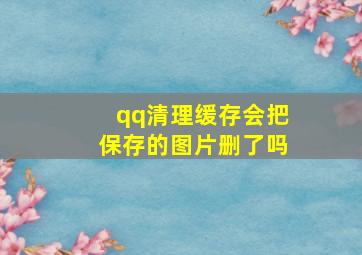 qq清理缓存会把保存的图片删了吗