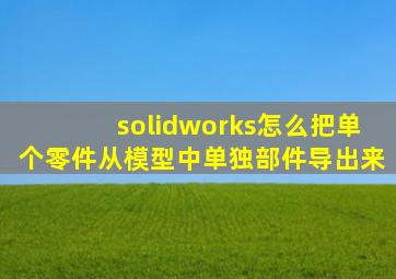 solidworks怎么把单个零件从模型中单独部件导出来