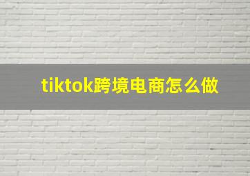 tiktok跨境电商怎么做