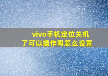 vivo手机定位关机了可以操作吗怎么设置