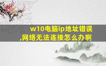 w10电脑ip地址错误,网络无法连接怎么办啊