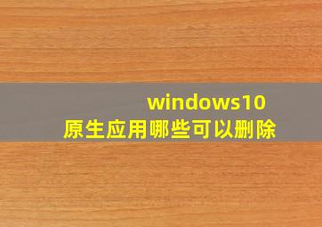 windows10原生应用哪些可以删除