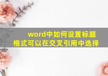 word中如何设置标题格式可以在交叉引用中选择