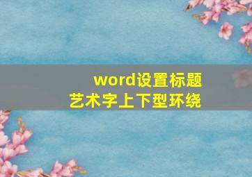 word设置标题艺术字上下型环绕