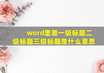 word里面一级标题二级标题三级标题是什么意思