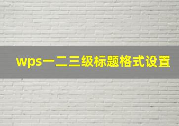 wps一二三级标题格式设置