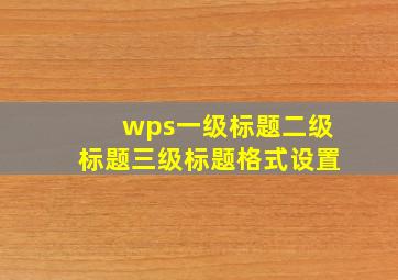 wps一级标题二级标题三级标题格式设置