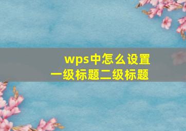 wps中怎么设置一级标题二级标题