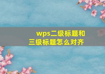 wps二级标题和三级标题怎么对齐