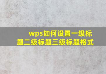 wps如何设置一级标题二级标题三级标题格式