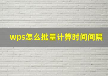 wps怎么批量计算时间间隔