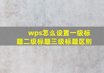 wps怎么设置一级标题二级标题三级标题区别