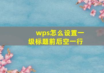 wps怎么设置一级标题前后空一行