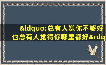 “总有人嫌你不够好也总有人觉得你哪里都好”