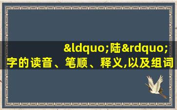 “陆”字的读音、笔顺、释义,以及组词、造句的技巧