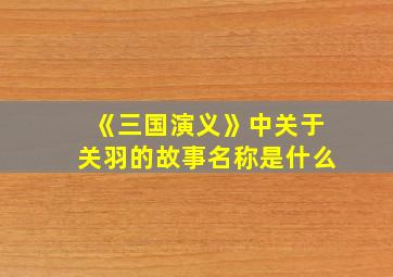 《三国演义》中关于关羽的故事名称是什么