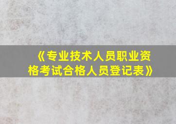 《专业技术人员职业资格考试合格人员登记表》