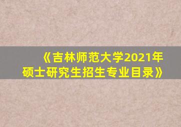 《吉林师范大学2021年硕士研究生招生专业目录》