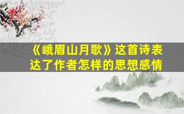 《峨眉山月歌》这首诗表达了作者怎样的思想感情