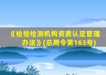 《检验检测机构资质认定管理办法》(总局令第163号)