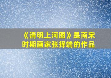 《清明上河图》是南宋时期画家张择端的作品