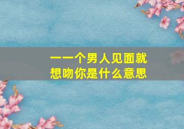 一一个男人见面就想吻你是什么意思