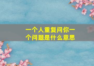 一个人重复问你一个问题是什么意思