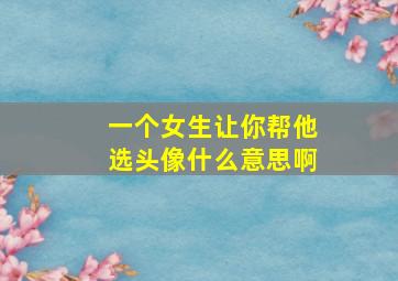 一个女生让你帮他选头像什么意思啊