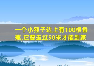 一个小猴子边上有100根香蕉,它要走过50米才能到家