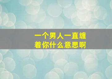 一个男人一直缠着你什么意思啊