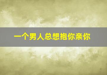 一个男人总想抱你亲你