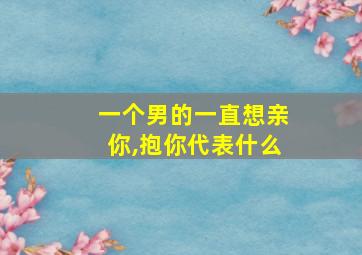 一个男的一直想亲你,抱你代表什么