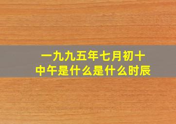 一九九五年七月初十中午是什么是什么时辰