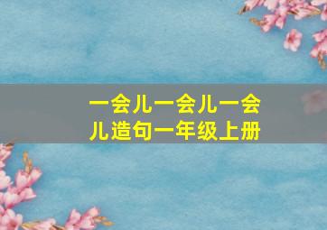 一会儿一会儿一会儿造句一年级上册