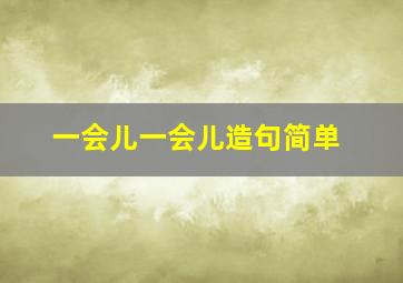 一会儿一会儿造句简单