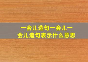 一会儿造句一会儿一会儿造句表示什么意思