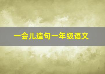 一会儿造句一年级语文