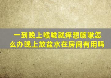 一到晚上喉咙就痒想咳嗽怎么办晚上放盆水在房间有用吗