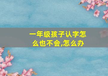 一年级孩子认字怎么也不会,怎么办