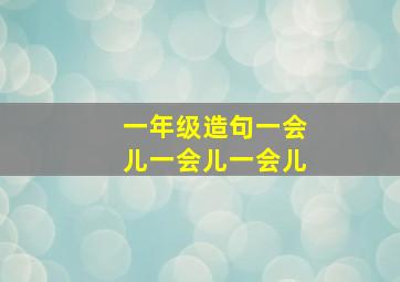 一年级造句一会儿一会儿一会儿