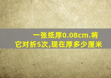 一张纸厚0.08cm.将它对折5次,现在厚多少厘米