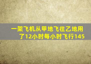 一架飞机从甲地飞往乙地用了12小时每小时飞行145