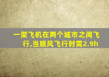 一架飞机在两个城市之间飞行,当顺风飞行时需2.9h